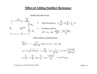 Copyright © by John Wiley & Sons 2003 Snubbers - 6
Effect of Adding Snubber Resistance
Snubber Equivalent Circuit
Vdf
Vd
(t) = - 1 -
e-at
h!cos(f)
sin(wat - f + z) ; Rs ≤ 2 Rb
wa = wo 1-!(a/!wo)2 ; a =
Rs
2!Ls
; wo =
1
LsCs
; f = tan-1
Î
Í
Í
È
˚
˙
˙
˘
(2-x) h
4!-!hx2
h =
Cs
Cb
; x =
Rs
Rb
; Rb =
Vd
Irr
; Cb =
Ls![Irr]2
Vd
2 ; z = tan-1(a/wa)
• Governing equation Ls
d2i
dt2
+ Rs
di
dt
+
i
Cs
= 0
• Boundary conditions
i(0+) = Irr and
di(0+)
dt
=
Vd!-!IrrRs
Ls
-
V
d
Cs
R s
Ls
+
+
-
v (t)
Df
i(t)
Diode voltage as a function of time
 