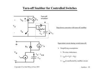 Copyright © by John Wiley & Sons 2003 Snubbers - 10
Turn-off Snubber for Controlled Switches
D
f
Ds
C s
R s
V
d
I o
+
-
i
DF
i
C s
Turn-off
snubber
S
w
C s
I o - i
V
d
i
s w
D f
I o
s w
Step-down converter with turn-off snubber
Equivalent circuit during switch turn-off.
• Simplifying assumptions
1. No stray inductance.
2. isw(t) = Io(1 - t/tfi)
3. isw(t) uneffected by snubber circuit.
 