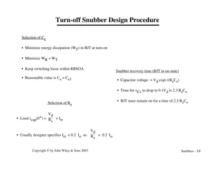 Copyright © by John Wiley & Sons 2003 Snubbers - 14
Turn-off Snubber Design Procedure
Selection of Rs
• Limit icap(0+) =
Vd
Rs
< Irr
• Usually designer specifies Irr < 0.2 Io so
Vd
Rs
= 0.2 Io
Snubber recovery time (BJT in on-state)
• Capacitor voltage = Vd exp(-t/RsCs)
• Time for vCs to drop to 0.1Vd is 2.3 RsCs
• BJT must remain on for a time of 2.3 RsCs
Selection of Cs
• Minimize energy dissipation (WT) in BJT at turn-on
• Minimize WR + WT
• Keep switching locus within RBSOA
• Reasonable value is Cs = Cs1
 