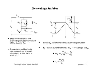 Copyright © by John Wiley & Sons 2003 Snubbers - 15
Overvoltage Snubber
+
-
Vd
L s
D
f I o
R
ov
Cov
Dov
Sw
• Step-down converter with
overvoltage snubber comprised
of Dov, Cov, and Rov.
• Overvoltage snubber limits
overvoltage (due to stray I
nductance) across Sw as it
turns off.
o t
fi
V
d
I o
kV
d
i
s
w
v
s
w
• kVd = Ls
diLs
dt
= Ls
Io
tfi
• Ls =
kVdtfi
Io
• Switch Sw waveforms without overvoltage snubber
• tfi = switch current fall time ; kVd = overvoltage on Sw
 