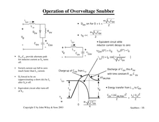Copyright © by John Wiley & Sons 2003 Snubbers - 16
Operation of Overvoltage Snubber
vCov(0+) = Vd
• Equivalent circuit while
inductor current decays to zero
+
-
Vd
L
s
C
ov
i
Ls
+
-
iLs(0+) = Io
0
p! Ls!Cov
4
i
Ls
v
s
w
v
Cov
I
o V
d
Charge-up of C ov from Ls
Cov!(DVsw,max )2
2
=
Ls!(Io)2
2
DVsw,max
• Energy transfer from L s to Cov
Discharge of Cov thru Rov
with time constant R C
ov
ov
i
Ls
(t) = I cos[ ]
! Ls!Cov
t
o
+
-
V
d
L
s
R
ov
C
ov
Dov
i
Ls
v
Cov
+
-
• Dov on for 0 < t <
π LsCov
2
• tfi <<
π LsCov
2
• Dov,Cov provide alternate path
for inductor current as Sw turns
off.
• Switch current can fall to zero
much faster than Ls current.
• Df forced to be on
(approximating a short ckt) by Io
after Swis off.
• Equivalent circuit after turn-off
of Sw.
 