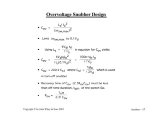 Copyright © by John Wiley & Sons 2003 Snubbers - 17
Overvoltage Snubber Design
• Cov =
Ls!Io
2
(Dvsw,max)2
• Limit Dvsw,max to 0.1Vd
• Using Ls =
kVd!tfi
!!Io
in equation for Cov yields
• Cov =
kVdtfiIo
2
!Io(0.1Vd)2
=
100k!tfi!Io
!!Vd
• Cov = 200 k Cs1 where Cs1 =
tfiIo
!2Vd
which is used
in turn-off snubber
• Recovery time of Cov (2.3RovCov) must be less
than off-time duration, toff, of the switch Sw.
• Rov ≈
toff
2.3!Cov
 