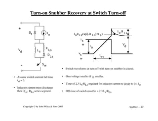 Copyright © by John Wiley & Sons 2003 Snubbers - 20
Turn-on Snubber Recovery at Switch Turn-off
V
d
+
-
Ls
D
Ls
D
f
R
Ls
I
o
Sw
vs
w
i s
w V
d
I o R
Ls
I o
t rv
IoRLsexp(-R Lst/Ls)
• Assume switch current fall time
tri = 0.
• Inductor current must discharge
thru DLs- RLs series segment.
• Overvoltage smaller if tfi smaller.
• Time of 2.3 Ls/RLs required for inductor current to decay to 0.1 Io
• Off-time of switch must be > 2.3 Ls/RLs
• Switch waveforms at turn-off with turn-on snubber in circuit.
 