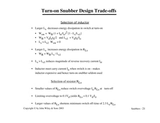 Copyright © by John Wiley & Sons 2003 Snubbers - 21
Turn-on Snubber Design Trade-offs
Selection of inductor
• Larger Ls decreases energy dissipation in switch at turn-on
• Wsw = WB (1 + Irr/Io)2 [1 - Ls/Ls1]
• WB = VdIotfi/2 and Ls1 = Vdtfi/Io
• Ls > Ls1 Wsw = 0
• Larger Ls increases energy dissipation in RLs
• WR = WB Ls / Ls1
• Ls > Ls1 reduces magnitude of reverse recovery current Irr
• Inductor must carry current Io when switch is on - makes
inductor expensive and hence turn-on snubber seldom used
Selection of resistor RLs
• Smaller values of RLs reduce switch overvoltage Io RLs at turn-off
• Limiting overvoltage to 0.1Vd yields RLs = 0.1 Vd/Io
• Larger values of RLs shortens minimum switch off-time of 2.3 Ls/RLs
 