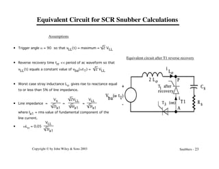 Copyright © by John Wiley & Sons 2003 Snubbers - 23
Cs
R s
V
ba
( )
w t1
T (on)
3
T after
recovery
1
i
T1
P
A
2 L s
i
Ls
+
-
Equivalent circuit after T1 reverse recovery
• Trigger angle a = 90° so that vLL(t) = maximum = 2 VLL
• Reverse recovery time trr << period of ac waveform so that
vLL(t) equals a constant value of vba(wt1) = 2 VLL
• Worst case stray inductance Ls gives rise to reactance equal
to or less than 5% of line impedance.
• Line impedance =
Vs
2Ia1
=
2VLL
6Ia1
=
VLL
3Ia1
where Ia1 = rms value of fundamental component of the
line current.
• wLs = 0.05
VLL
3Ia1
Assumptions
Equivalent Circuit for SCR Snubber Calculations
 