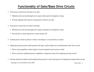 Copyright © by John Wiley & Sons 2003 Drive Ckts - 2
Functionality of Gate/Base Drive Circuits
• Turn power switch from off-state to on-state
• Minimize turn-on time through active region where power dissipation is large
• Provide adequate drive power to keep power switch in on-state
• Turn power switch from on-state to off-state
• Minimize turn-off time through active region wherepower dissipation is large
• Provide bias to insure that power switch remains off
• Control power switch to protect it when overvoltages or overcurrents are sensed
• Signal processing circuits which generate the logic control signals not considered part of the drive circuit
• Drive circuit amplifies control signals to levels required to drive power switch
• Drive circuit has significant power capabilities compared to logic level signal processing circuits
• Provide electrical isolation when needed between power switch and logic level signal processing/control circuits
 