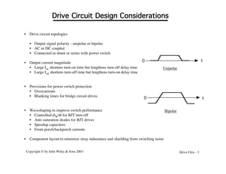 Copyright © by John Wiley & Sons 2003 Drive Ckts - 3
• Drive circuit topologies
• Output signal polarity - unipolar or bipolar
• AC or DC coupled
• Connected in shunt or series with power switch
• Output current magnitude
• Large Ion shortens turn-on time but lengthens turn-off delay time
• Large Ioff shortens turn-off time but lengthens turn-on delay time
• Provisions for power switch protection
• Overcurrents
• Blanking times for bridge circuit drives
• Waveshaping to improve switch performance
• Controlled diB/dt for BJT turn-off
• Anti-saturation diodes for BJT drives
• Speedup capacitors
• Front-porch/backporch currents
• Component layout to minimize stray inductance and shielding from switching noise
Drive Circuit Design Considerations
0 t
0 t
Unipolar
Bipolar
 