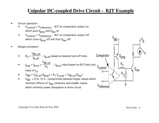 Copyright © by John Wiley & Sons 2003 Drive Ckts - 4
Unipolar DC-coupled Drive Circuit - BJT Example
R1
R
2
Qsw
V
BB V
d
Qpnp
Vcontrol
Vreference
Comparator
Io
• Circuit operation
• Vcontrol > Vreference - BJT at comparator output on
which puts Qpnp and Qsw on
• Vcontrol < Vreference - BJT at comparator output off
which turns Qpnp off and thus Qsw off
• Design procedure
• R2 =
VBE,off
IB,off
; IB,off based on desired turn-off time.
• Ipnp = IB,on +
VBE,on
R2
; IB,on value based on BJT beta and
value of Io.
• VBB = VCE,on(Qpnp) + R1 IC,pnp + VBE,on(Qsw)
• VBB = 8 to 10 V ; compromise between larger values which
minimize effects of VBE variations and smaller values
which minimize power dissipation in drive circuit
 