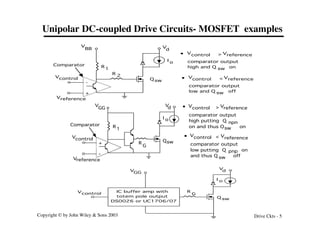 Copyright © by John Wiley & Sons 2003 Drive Ckts - 5
Unipolar DC-coupled Drive Circuits- MOSFET examples
R1
Q sw
V
BB V
d
Vcontrol
Vreference
Comparator
I o
R 2
+
-
Vcontrol Vreference
>
comparator output
high and Q on
sw
•
Vcontrol Vreference
<
comparator output
low and Q off
sw
•
R
1
Qsw
V
GG
V
d
Vcontrol
Vreference
Comparator
I o
+
-
R
G
Vcontrol Vreference
>
comparator output
high putting Q
on and thus Q on
sw
•
npn
Vcontrol Vreference
<
comparator output
low putting Q on
and thus Q off
sw
•
pnp
Q sw
V
GG
V
d
Vcontrol
I o
R
G
IC buffer amp with
totem pole output
DS0026 or UC1706/07
 