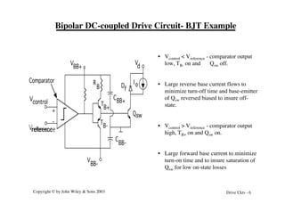 Copyright © by John Wiley & Sons 2003 Drive Ckts - 6
Bipolar DC-coupled Drive Circuit- BJT Example
Qsw
V
BB+
V
d
Vcontrol
Vreference
Comparator Io
+
-
V
BB-
C
BB-
CBB+
R
B
T
B+
T
B-
Df
• Vcontrol < Vreference - comparator output
low, TB- on and Qsw off.
• Large reverse base current flows to
minimize turn-off time and base-emitter
of Qsw reversed biased to insure off-
state.
• Vcontrol > Vreference - comparator output
high, TB+ on and Qsw on.
• Large forward base current to minimize
turn-on time and to insure saturation of
Qsw for low on-state losses
 