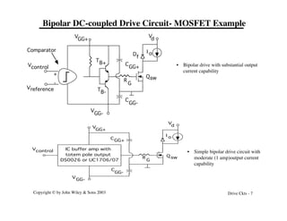 Copyright © by John Wiley & Sons 2003 Drive Ckts - 7
Bipolar DC-coupled Drive Circuit- MOSFET Example
Qsw
V
GG+
V
d
Vcontrol
Vreference
Comparator I o
+
-
V
GG-
C
GG-
C
GG+
R
G
TB+
TB-
D
f
Q sw
V
d
Vcontrol
I o
R
G
IC buffer amp with
totem pole output
DS0026 or UC1706/07
C
GG-
GG+
V
CGG+
V
GG-
• Simple bipolar drive circuit with
moderate (1 amp)output current
capability
• Bipolar drive with substantial output
current capability
 