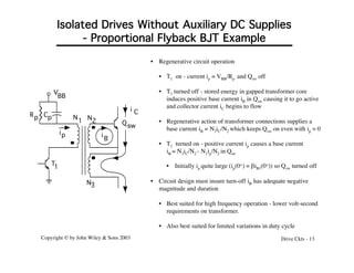 Copyright © by John Wiley & Sons 2003 Drive Ckts - 13
Isolated Drives Without Auxiliary DC Supplies
- Proportional Flyback BJT Example
V
BB
N3
2
N
1
N
Qsw
T1
Cp
Rp
ip i
B
i C
• Regenerative circuit operation
• T1 on - current ip = VBB/Rp and Qsw off
• T1 turned off - stored energy in gapped transformer core
induces positive base current iB in Qsw causing it to go active
and collector current iC begins to flow
• Regenerative action of transformer connections supplies a
base current iB = N3iC/N2 which keeps Qsw on even with ip = 0
• T1 turned on - positive current ip causes a base current
iB = N3iC/N2 - N1ip/N2 in Qsw
• Initially ip quite large (ip(0+) = biB1(0+)) so Qsw turned off
• Circuit design must insure turn-off iB has adequate negative
magnitude and duration
• Best suited for high frequency operation - lower volt-second
requirements on transformer.
• Also best suited for limited variations in duty cycle
 