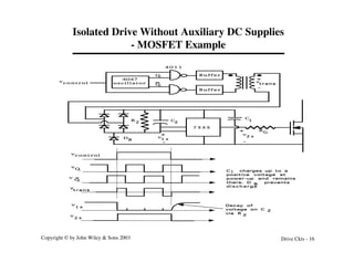 Copyright © by John Wiley & Sons 2003 Drive Ckts - 16
Isolated Drive Without Auxiliary DC Supplies
- MOSFET Example
B u f f e r
B u f f e r
4 0 1 1
4047
o s c i l l a t o r
(1 MHz)
Q
Q
vc o n t r o l
7 5 5 5
R
G
1 s
v
v
2 s
D
B
vc o n t r o l
v
Q
v
Q
v
2 s
v
1 s
C
2
C
1
R
2
+
-
+
-
v
t r a n s
+
-
v
t r a n s
2
2
Decay of
voltage on C
via R
C charges up to a
positive voltage at
power-up and remains
there. D prevents
d i s c h a r g e
1
B
 