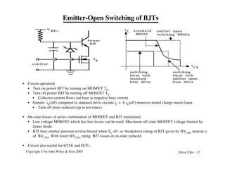 Copyright © by John Wiley & Sons 2003 Drive Ckts - 17
Emitter-Open Switching of BJTs
V
B B +
control
P o w e r
BJT
T
E
standard
RBSOA
emitter open
switching RBSOA
i
C
v
C E
switching
locus with
emitter open
base drive
switching
locus with
standard
base drive
• Circuit operation
• Turn on power BJT by turning on MOSFET TE.
• Turn off power BJT by turning off MOSFET TE.
• Collector current flows out base as negative base current.
• Greater iB(off) compared to standard drive circuits iC = b iB(off) removes stored charge much faster
• Turn off times reduced (up to ten times).
• On-state losses of series combination of MOSFET and BJT minimized.
• Low voltage MOSFET which has low losses can be used. Maximum off-state MOSFET voltage limited by
Zener diode.
• BJT base emitter junction reverse biased when TE off so breakdown rating of BJT given by BVCBO instead o
of BVCEO. With lower BVCEO rating, BJT losses in on-state reduced.
• Circuit also useful for GTOs and FCTs.
 