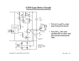 Copyright © by John Wiley & Sons 2003 Drive Ckts - 20
GTO Gate Drive Circuit
Auxilliary
power supply
for gate drive
circuit
T
G 3
Control
Circuit
R
1
R
2
R
3
R
4
R
5
R
6
R
7
T
G 1
T
G 2
2 A
10 A
pulse V
GG+
V
GG-
L
G
turn-off
pulse
L s 1
L s 2
• Turn on TG1and TG2 to get
large front-porch current
• Turn off TG1 after some
specified time to reduce total
gate current to back-porch
value.
 