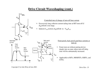 Copyright © by John Wiley & Sons 2003 Drive Ckts - 25
Drive Circuit Waveshaping (cont.)
T
B+
TB-
V
BB+
V
BB-
L off
R
B
Qsw
i
B
T
B+
T
B-
V
BB+
V
BB-
R
B1
Q
sw
i
B
Front
porch
current Back
porch
current
Gate/base
current
t
B2
R
Control
Back porch
current
Front
porch
current
Controlled rate of change of turn-off base current
• Excessively long collector current tailing time at BJT turn-off if
diB(off)/dt is too large.
• Inductor Loff restricts diB(off)/dt to - VBB/Loff
Front porch, back porch gate/base currents at
turn-on
• Faster turn-on without putting device
deeply into on-state where turn-off delay
time will be substantially increased.
• Applicable to BJTs, MOSFETs, IGBTs, and
GTOs.
 