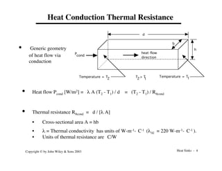 Heat Sinks - 4
Copyright © by John Wiley & Sons 2003
Heat Conduction Thermal Resistance
• Generic geometry
of heat flow via
conduction
Pcond
Temperature = T
1
Temperature = T2
d
h
b
T > T
1
2
heat flow
direction
• Heat flow Pcond [W/m2] = l A (T2 - T1) / d = (T2 - T1) / Rqcond
• Thermal resistance Rqcond = d / [l A]
• Cross-sectional area A = hb
• l = Thermal conductivity has units of W-m-1-°C-1 (lAl = 220 W-m-1-°C-1 ).
• Units of thermal resistance are °C/W
 
