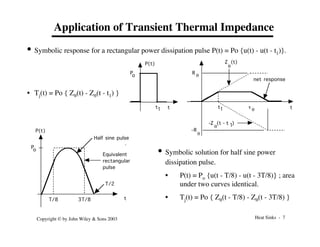 Heat Sinks - 7
Copyright © by John Wiley & Sons 2003
Application of Transient Thermal Impedance
• Symbolic response for a rectangular power dissipation pulse P(t) = Po {u(t) - u(t - t1)}.
P(t)
t
q
R
P
o
q
t t
t1 t1
Z (t)
q
1
q
-Z (t - t )
net response
q
-R
• Tj(t) = Po { Zq(t) - Zq(t - t1) }
• Symbolic solution for half sine power
dissipation pulse.
• P(t) = Po {u(t - T/8) - u(t - 3T/8)} ; area
under two curves identical.
• Tj(t) = Po { Zq(t - T/8) - Zq(t - 3T/8) }
T/8 3T/8
T/2
P
o
t
P(t)
Equivalent
rectangular
pulse
Half sine pulse
 