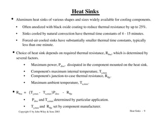 Heat Sinks - 9
Copyright © by John Wiley & Sons 2003
Heat Sinks
• Aluminum heat sinks of various shapes and sizes widely available for cooling components.
• Often anodized with black oxide coating to reduce thermal resistance by up to 25%.
• Sinks cooled by natural convection have thermal time constants of 4 - 15 minutes.
• Forced-air cooled sinks have substantially smaller thermal time constants, typically
less than one minute.
• Choice of heat sink depends on required thermal resistance, Rqsa, which is determined by
several factors.
• Maximum power, Pdiss, dissipated in the component mounted on the heat sink.
• Component's maximum internal temperature, Tj,max
• Component's junction-to-case thermal resistance, Rqjc.
• Maximum ambient temperature, Ta,max.
• Rqsa = {Tj,max - Ta,max}Pdiss - Rqjc
• Pdiss and Ta,max determined by particular application.
• Tj,max and Rqjc set by component manufacturer.
 