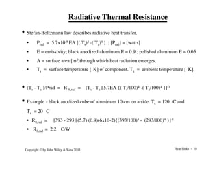 Heat Sinks - 10
Copyright © by John Wiley & Sons 2003
Radiative Thermal Resistance
• Stefan-Boltzmann law describes radiative heat transfer.
• Prad = 5.7x10-8 EA [( Ts)4 -( Ta)4 ] ; [Prad] = [watts]
• E = emissivity; black anodized aluminum E = 0.9 ; polished aluminum E = 0.05
• A = surface area [m2]through which heat radiation emerges.
• Ts = surface temperature [°K] of component. Ta = ambient temperature [°K].
• (Ts - Ta )/Prad = R q,rad = [Ts - Ta][5.7EA {( Ts/100)4 -( Ta/100)4 }]-1
• Example - black anodized cube of aluminum 10 cm on a side. Ts = 120 °C and
Ta = 20 °C
• Rq,rad = [393 - 293][(5.7) (0.9)(6x10-2){(393/100)4 - (293/100)4 }]-1
• Rq,rad = 2.2 °C/W
 
