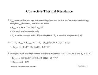 Heat Sinks - 11
Copyright © by John Wiley & Sons 2003
Convective Thermal Resistance
• Pconv = convective heat loss to surrounding air from a vertical surface at sea level having
a height dvert [in meters] less than one meter.
• Pconv = 1.34 A [Ts - Ta]1.25 dvert
-0.25
• A = total surface area in [m2]
• Ts = surface temperature [°K] of component. Ta = ambient temperature [°K].
• [Ts - Ta ]/Pconv = Rq,conv = [Ts - Ta ] [dvert]0.25[1.34 A (Ts - Ta )1.25]-1
• Rq,conv = [dvert]0.25 {1.34 A [Ts - Ta]0.25}-1
• Example - black anodized cube of aluminum 10 cm on a side. Ts = 120 °C and Ta = 20 °C.
• Rq,conv = [10-1]0.25([1.34] [6x10-2] [120 - 20]0.25)-1
• Rq,conv = 2.2 °C/W
 