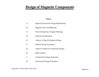 Magnetics - 1
Copyright © by John Wiley & Sons 2003
Design of Magnetic Components
A. Inductor/Transformer Design Relationships
B. Magnetic Cores and Materials
C. Power Dissipation in Copper Windings
D. Thermal Considerations
E. Analysis of Specific Inductor Design
F. Inductor Design Procedures
G. Analysis of Specific Transformer Design
H. Eddy Currents
J. Transformer Leakage Inductance
K. Transformer Design Procedures
Outline
 