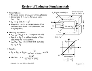 Magnetics - 3
Copyright © by John Wiley & Sons 2003
Review of Inductor Fundamentals
DH
DB
Bs
B
H
linear region
m =
DB
DH
B
H
=
i 1
N
1
Core: Hm
g
l = mean path length
m
Cross-sectional
area of core = A
Air gap: Hg
• Assumptions
• No core losses or copper winding losses
• Linearized B-H curve for core with
mm >> mo
• lm >> g and A >> g2
• Magnetic circuit approximations (flux
uniform over core cross-section, no
fringing flux)
• Starting equations
• Hm lm + Hg g = N I (Ampere’s Law)
• Bm A = Bg A = f (Continuity of flux
assuming no leakage flux)
• mm Hm= Bm (linearized B-H curve) ;
mo Hg = Bg
• Results
• Bs > Bm = Bg =
NI
lm/mm!+!g/mo
= f/A
• LI = Nf ; L =
A!N2
lm/mm!+!g/mo
 