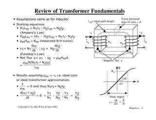 Magnetics - 4
Copyright © by John Wiley & Sons 2003
Review of Transformer Fundamentals
• Assumptions same as for inductor
i 1
N
1
Magnetic flux f
l = mean path length
m
Cross-sectional
area of core = A
v1
v
2
i
2
+
-
-
+
N2
f2
1
f
DH
DB
Bs
B
H
linear region
m =
DB
DH
B
H
=
• Starting equations
• H1Lm = N1I1 ; H2Lm = N2I2
(Ampere's Law)
• HmLm = (H1 - H2)Lm = N1I1- N2I2
• µmHm = Bm (linearized B-H curve)
• v1= N1
df1
dt
; v2 = N2
df2
dt
(Faraday's Law)
• Net flux f = f1 - f2 = µmHmA
=
µmA(N1I1-!N2I2)
Lm
• Results assuming µm fi •, i.e. ideal core
or ideal transformer approximation.
•
f
µm
= 0 and thus N1I1= N2I2
•
d(f1-!f2)
dt
= 0 =
v1
N1
-
v2
N2
;
v1
N1
=
v2
N2
 