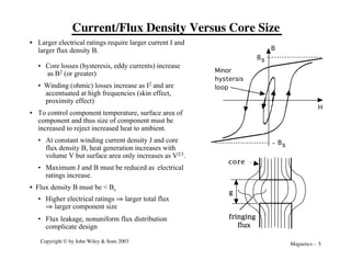 Magnetics - 5
Copyright © by John Wiley & Sons 2003
Current/Flux Density Versus Core Size
B
H
Minor
hystersis
loop
Bs
Bs
-
fringing
flux
g
core
• Larger electrical ratings require larger current I and
larger flux density B.
• Core losses (hysteresis, eddy currents) increase
as B2 (or greater)
• Winding (ohmic) losses increase as I2 and are
accentuated at high frequencies (skin effect,
proximity effect)
• To control component temperature, surface area of
component and thus size of component must be
increased to reject increased heat to ambient.
• At constant winding current density J and core
flux density B, heat generation increases with
volume V but surface area only increases as V2/3.
• Maximum J and B must be reduced as electrical
ratings increase.
• Flux density B must be < Bs
• Higher electrical ratings fi larger total flux
fi larger component size
• Flux leakage, nonuniform flux distribution
complicate design
 
