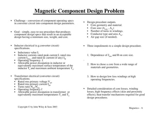 Magnetics - 6
Copyright © by John Wiley & Sons 2003
Magnetic Component Design Problem
• Challenge - conversion of component operating specs
in converter circuit into component design parameters.
• Goal - simple, easy-to-use procedure that produces
component design specs that result in an acceptable
design having a minimum size, weight, and cost.
• Inductor electrical (e.g.converter circuit)
specifications.
• Inductance value L
• Inductor currents rated peak current I, rated rms
current Irms , and rated dc current (if any) Idc
• Operating frequency f.
• Allowable power dissipation in inductor or
equivalently maximum surface temperature of the
inductor Ts and maximum ambient temperature Ta.
• Transformer electrical (converter circuit)
specifications.
• Rated rms primary voltage Vpri
• Rated rms primary current Ipri
• Turns ratio Npri/Nsec
• Operating frequency f
• Allowable power dissipation in transformer or
equivalently maximum temperatures Ts and Ta
• Design procedure outputs.
• Core geometry and material.
• Core size (Acore , Aw)
• Number of turns in windings.
• Conductor type and area Acu.
• Air gap size (if needed).
• Three impediments to a simple design procedure.
1. Dependence of Jrms and B on core size.
.
2. How to chose a core from a wide range of
materials and geometries.
3. How to design low loss windings at high
operating frequencies.
• Detailed consideration of core losses, winding
losses, high frequency effects (skin and proximity
effects), heat transfer mechanisms required for good
design procedures.
 