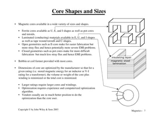 Magnetics - 7
Copyright © by John Wiley & Sons 2003
Core Shapes and Sizes
• Magnetic cores available in a wide variety of sizes and shapes.
• Ferrite cores available as U, E, and I shapes as well as pot cores
and toroids.
• Laminated (conducting) materials available in E, U, and I shapes
as well as tape wound toroids and C-shapes.
• Open geometries such as E-core make for easier fabrication but
more stray flux and hence potentially more severe EMI problems.
• Closed geometries such as pot cores make for more difficult
fabrication but much less stray flux and hence EMI problems.
• Bobbin or coil former provided with most cores.
• Dimensions of core are optimized by the manufacturer so that for a
given rating (i.e. stored magnetic energy for an inductor or V-I
rating for a transformer), the volume or weight of the core plus
winding is minimized or the total cost is minimized.
• Larger ratings require larger cores and windings.
• Optimization requires experience and computerized optimization
algorithm.
• Vendors usually are in much better position to do the
optimization than the core user.
magnetic steel
lamination
insulating layer
 