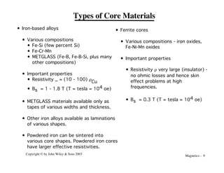 Magnetics - 9
Copyright © by John Wiley & Sons 2003
Types of Core Materials
• Iron-based alloys
• Various compositions
• Fe-Si (few percent Si)
• Fe-Cr-Mn
• METGLASS (Fe-B, Fe-B-Si, plus many
other compositions)
• Important properties
• Resistivity _ = (10 - 100) r
Cu
• Bs = 1 - 1.8 T (T = tesla = 104 oe)
• METGLASS materials available only as
tapes of various widths and thickness.
• Other iron alloys available as laminations
of various shapes.
• Powdered iron can be sintered into
various core shapes. Powdered iron cores
have larger effective resistivities.
• Ferrite cores
• Various compositions - iron oxides,
Fe-Ni-Mn oxides
• Important properties
• Resistivity r very large (insulator) -
no ohmic losses and hence skin
effect problems at high
frequencies.
• Bs = 0.3 T (T = tesla = 104 oe)
 