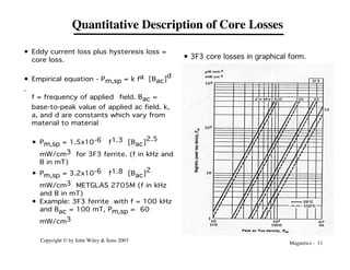 Magnetics - 11
Copyright © by John Wiley & Sons 2003
Quantitative Description of Core Losses
• Eddy current loss plus hysteresis loss =
core loss.
• Empirical equation - Pm,sp = k fa [Bac]
d
.
f = frequency of applied field. Bac =
base-to-peak value of applied ac field. k,
a, and d are constants which vary from
material to material
• Pm,sp = 1.5x10-6 f1.3 [Bac]
2.5
mW/cm3 for 3F3 ferrite. (f in kHz and
B in mT)
• Pm,sp = 3.2x10-6 f1.8 [Bac]2
mW/cm3 METGLAS 2705M (f in kHz
and B in mT)
• Example: 3F3 ferrite with f = 100 kHz
and Bac = 100 mT, Pm,sp = 60
mW/cm3
• 3F3 core losses in graphical form.
 