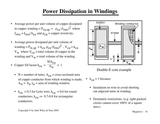 Magnetics - 16
Copyright © by John Wiley & Sons 2003
Power Dissipation in Windings
• Average power per unit volume of copper dissipated
in copper winding = Pcu,sp = rcu (Jrms)2 where
Jrms = Irms/Acu and rcu = copper resistivity.
• Average power dissipated per unit volume of
winding = Pw,sp = kcu rcu (Jrms)2 ; Vcu = kcu
Vw where Vcu = total volume of copper in the
winding and Vw = total volume of the winding.
• Copper fill factor kcu =
N!Acu
Aw
< 1
• N = number of turns; Acu = cross-sectional area
of copper conductor from which winding is made;
Aw = bw lw = area of winding window.
• kcu = 0.3 for Leitz wire; kcu = 0.6 for round
conductors; kcu fi 0.7-0.8 for rectangular
conductors.
bobbin
g
hw
>
g
2
w
b
A w
airgap
Winding conductor
• kcu < 1 because:
• Insulation on wire to avoid shorting
out adjacent turns in winding.
• Geometric restrictions. (e.g. tight-packed
circles cannot cover 100% of a square
area.)
Double-E core example
 