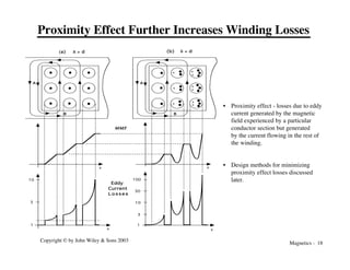 Magnetics - 18
Copyright © by John Wiley & Sons 2003
Proximity Effect Further Increases Winding Losses
A
B
A
B
100
10
1
3
30
3
1
10
Eddy
Current
L o s s e s
MMF
(a) d > d (b) d < d
x x
x
x
x
x
x
x
x
x
x
x
x
• Proximity effect - losses due to eddy
current generated by the magnetic
field experienced by a particular
conductor section but generated
by the current flowing in the rest of
the winding.
• Design methods for minimizing
proximity effect losses discussed
later.
 