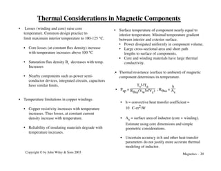 Magnetics - 20
Copyright © by John Wiley & Sons 2003
Thermal Considerations in Magnetic Components
• Losses (winding and core) raise core
temperature. Common design practice to
limit maximum interior temperature to 100-125 °C.
• Core losses (at constant flux density) increase
with temperature increases above 100 °C
• Saturation flux density Bs decreases with temp.
Increases
• Nearby components such as power semi-
conductor devices, integrated circuits, capacitors
have similar limits.
• Temperature limitations in copper windings
• Copper resistivity increases with temperature
increases. Thus losses, at constant current
density increase with temperature.
• Reliability of insulating materials degrade with
temperature increases.
• Surface temperature of component nearly equal to
interior temperature. Minimal temperature gradient
between interior and exterior surface.
• Power dissipated uniformly in component volume.
• Large cross-sectional area and short path
lengths to surface of components.
• Core and winding materials have large thermal
conductivity.
.• Thermal resistance (surface to ambient) of magnetic
component determines its temperature.
• Psp =
Ts!-!Ta
Rqsa(Vw!+!Vc) ; Rqsa =
h
As
• h = convective heat transfer coefficient =
10 °C-m2/W
• As = surface area of inductor (core + winding).
Estimate using core dimensions and simple
geometric considerations.
• Uncertain accuracy in h and other heat transfer
parameters do not justify more accurate thermal
modeling of inductor.
 