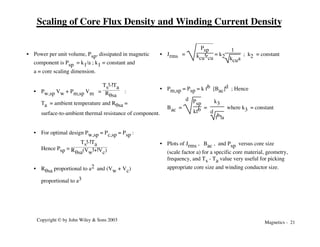 Magnetics - 21
Copyright © by John Wiley & Sons 2003
Scaling of Core Flux Density and Winding Current Density
• Power per unit volume, Psp, dissipated in magnetic
component is Psp = k1/a ; k1 = constant and
a = core scaling dimension.
• Pw,sp Vw + Pm,sp Vm =
Ts!-!Ta
Rqsa
:
Ta = ambient temperature and Rqsa =
surface-to-ambient thermal resistance of component.
• For optimal design Pw,sp = Pc,sp = Psp :
Hence Psp =
Ts!-!Ta
Rqsa(Vw!+!Vc)
• Rqsa proportional to a2 and (Vw + Vc)
proportional to a3
• Jrms =
Psp
kcu!rcu
= k2
1
kcua
; k2 = constant
• Pm,sp = Psp = k fb [Bac]d ; Hence
Bac =
d Psp
kfb =
k3
d
fb!a
where k3 = constant
• Plots of Jrms , Bac , and Psp versus core size
(scale factor a) for a specific core material, geometry,
frequency, and Ts - Ta value very useful for picking
appropriate core size and winding conductor size.
 