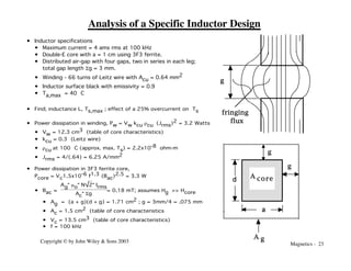 Magnetics - 23
Copyright © by John Wiley & Sons 2003
Analysis of a Specific Inductor Design
• Inductor specifications
• Maximum current = 4 ams rms at 100 kHz
• Double-E core with a = 1 cm using 3F3 ferrite.
• Distributed air-gap with four gaps, two in series in each leg;
total gap length Sg = 3 mm.
• Winding - 66 turns of Leitz wire with Acu = 0.64 mm2
• Inductor surface black with emissivity = 0.9
• Ta,max = 40 °C
fringing
flux
g
g
A core
A g
g
a
d
• Find; inductance L, Ts,max ; effect of a 25% overcurrent on Ts
• Power dissipation in winding, Pw = Vw kcu rcu (Jrms)2 = 3.2 Watts
• Vw = 12.3 cm3 (table of core characteristics)
• kcu = 0.3 (Leitz wire)
• rcu at 100 °C (approx. max. Ts) = 2.2x10-8 ohm-m
• Jrms = 4/(.64) = 6.25 A/mm2
• Power dissipation in 3F3 ferrite core,
Pcore = Vc1.5x10-6 f1.3 (Bac)2.5 = 3.3 W
• Bac ≈
Ag"mo"N 2"Irms
Ac"Sg
= 0.18 mT; assumes Hg >> Hcore
• Ag = (a + g)(d + g) = 1.71 cm2 ; g = 3mm/4 = .075 mm
• Ac = 1.5 cm2 (table of core characteristics
• Vc = 13.5 cm3 (table of core characteristics)
• f = 100 kHz
 