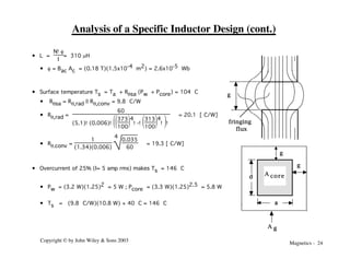 Magnetics - 24
Copyright © by John Wiley & Sons 2003
Analysis of a Specific Inductor Design (cont.)
• L =
N!f
I
= 310 mH
• f = Bac Ac = (0.18 T)(1.5x10-4 m2) = 2.6x10-5 Wb
• Surface temperature Ts = Ta + Rqsa (Pw + Pcore) = 104 °C
• Rqsa = Rq,rad || Rq,conv = 9.8 °C/W
• Rq,rad =
60
(5.1)!(0.006)!Ë
Á
Ê
¯
˜
ˆ
Ë
Á
Ê
¯
˜
ˆ
373
100
4
!-!Ë
Á
Ê
¯
˜
ˆ
313
100
4
! !
= 20.1 [°C/W]
• Rq,conv =
1
(1.34)(0.006)
4
0.035
60
= 19.3 [°C/W]
• Overcurrent of 25% (I= 5 amp rms) makes Ts = 146 °C
• Pw = (3.2 W)(1.25)2 = 5 W ; Pcore = (3.3 W)(1.25)2.5 = 5.8 W
• Ts = (9.8 °C/W)(10.8 W) + 40 °C = 146 °C
fringing
flux
g
g
A core
A g
g
a
d
 