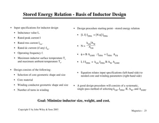 Magnetics - 25
Copyright © by John Wiley & Sons 2003
Stored Energy Relation - Basis of Inductor Design
• Design consists of the following:
• Selection of core geometric shape and size
• Core material
• Winding conductor geometric shape and size
• Number of turns in winding
• Input specifications for inductor design
• Inductance value L.
• Rated peak current I
• Rated rms current Irms.
• Rated dc current (if any) Idc.
• Operating frequency f.
• Maximum inductor surface temperature Ts
and maximum ambient temperature Ta.
Goal: Minimize inductor size, weight, and cost.
• Design procedure starting point - stored energy relation
• [L I] Irms = [N f] Irms
• N =
kcu!Aw
Acu
• f = B Acore ; Irms = Jrms Acu
• L I Irms = kcu Jrms B Aw Acore
• Equation relates input specifications (left-hand side) to
needed core and winding parameters (right-hand side)
• A good design procedure will consists of a systematic,
single-pass method of selecting kcu, Jrms, B, Aw, and Acore.
 