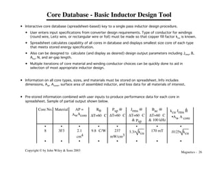 Magnetics - 26
Copyright © by John Wiley & Sons 2003
Core Database - Basic Inductor Design Tool
Core No. Material AP =
AwAcore
Rq
DT=60 °C
Psp @
DT=60 °C
Jrms @
DT=60 °C
& Psp
Bac @
DT=60 °C
& 100 kHz
kcu Jrms B
^
•Aw A core
• • • • • • • •
8 3F3 2.1
cm4
9.8 °C/W 237
mW/cm3
3.3/ kcu
170 mT .0125 kcu
• • • • • • • •
• Interactive core database (spreadsheet-based) key to a single pass inductor design procedure.
• User enters input specifications from converter design requirements. Type of conductor for windings
(round wire, Leitz wire, or rectangular wire or foil) must be made so that copper fill factor kcu is known.
• Spreadsheet calculates capability of all cores in database and displays smallest size core of each type
that meets stored energy specification.
• Also can be designed to calculate (and display as desired) design output parameters including Jrms, B,
Acu, N, and air-gap length.
• Multiple iterations of core material and winding conductor choices can be quickly done to aid in
selection of most appropriate inductor design.
• Information on all core types, sizes, and materials must be stored on spreadsheet. Info includes
dimensions, Aw, Acore, surface area of assembled inductor, and loss data for all materials of interest.
• Pre-stored information combined with user inputs to produce performance data for each core in
spreadsheet. Sample of partial output shown below.
 