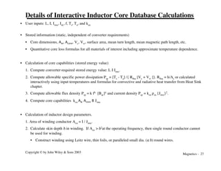 Magnetics - 27
Copyright © by John Wiley & Sons 2003
Details of Interactive Inductor Core Database Calculations
• User inputs: L, I, Irms, Idc, f, Ts, Ta, and kcu
• Stored information (static, independent of converter requirements)
• Core dimensions, Aw, Acore, Vc, Vw, surface area, mean turn length, mean magnetic path length, etc.
• Quantitative core loss formulas for all materials of interest including approximate temperature dependence.
• Calculation of core capabilities (stored energy value)
1. Compute converter-required stored energy value: L I Irms.
2. Compute allowable specific power dissipation Psp = [Ts - Ta] /{ Rqsa [Vc + Vw ]}. Rqsa = h/As or calculated
interactively using input temperatures and formulas for convective and radiative heat transfer from Heat Sink
chapter.
3. Compute allowable flux density Psp = k fb [Bac]d and current density Psp = kcu rcu {Jrms}2.
4. Compute core capabilities kcu Aw Acore B Jrms
• Calculation of inductor design parameters.
1. Area of winding conductor Acu = I / Jrms.
2. Calculate skin depth d in winding. If Acu > d2at the operating frequency, then single round conductor cannot
be used for winding.
• Construct winding using Leitz wire, thin foils, or paralleled small dia. (≤ d) round wires.
 