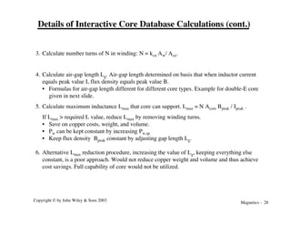 Magnetics - 28
Copyright © by John Wiley & Sons 2003
Details of Interactive Core Database Calculations (cont.)
3. Calculate number turns of N in winding: N = kcu Aw/ Acu.
4. Calculate air-gap length Lg. Air-gap length determined on basis that when inductor current
equals peak value I, flux density equals peak value B.
• Formulas for air-gap length different for different core types. Example for double-E core
given in next slide.
5. Calculate maximum inductance Lmax that core can support. Lmax = N Acore Bpeak / Ipeak .
If Lmax > required L value, reduce Lmax by removing winding turns.
• Save on copper costs, weight, and volume.
• Pw can be kept constant by increasing Pw,sp
• Keep flux density Bpeak constant by adjusting gap length Lg.
6. Alternative Lmax reduction procedure, increasing the value of Lg, keeping everything else
constant, is a poor approach. Would not reduce copper weight and volume and thus achieve
cost savings. Full capability of core would not be utilized.
 