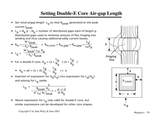 Magnetics - 29
Copyright © by John Wiley & Sons 2003
Setting Double-E Core Air-gap Length
• Set total airgap length Lg so that Bpeak generated at the peak
current Ipeak.
• Lg = Ng g ; Ng = number of distributed gaps each of length g.
Distributed gaps used to minimize amount of flux fringing into
winding and thus causing additional eddy current losses.
• Rm =
N!Ipeak
!Ac!Bpeak
= Rm,core + Rm,gap ≈ Rm,gap =
Lg!
moAg
• Lg =
N!Ipeak!mo!Ag
!Ac!Bpeak
• For a double-E core, Ag = (a +
Lg
Ng
) (d +
Lg
Ng
)
• Ag ≈ ad + (a + d)
Lg
Ng
;
Lg
Ng
<< a
• Insertion of expression for Ag(Lg) into expression for Lg(Ag)
and solving for Lg yields
Lg =
a
!
Bpeak!Ac
d!mo!N!Ipeak
!-!
a!+!d
d!Ng
• Above expression for Lg only valid for double-E core, but
similar expressions can be developed for other core shapes.
fringing
flux
g
g
A core
A g
g
a
d
 