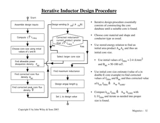 Magnetics - 32
Copyright © by John Wiley & Sons 2003
Iterative Inductor Design Procedure
• Iterative design procedure essentially
consists of constructing the core
database until a suitable core is found.
• Choose core material and shape and
conductor type as usual.
• Use stored energy relation to find an
initial area product AwAc and thus an
initial core size.
• Use initial values of Jrms = 2-4 A/mm2
and Bac = 50-100 mT.
• Use initial core size estimate (value of a in
double-E core example) to find corrected
values of Jrms and Bac and thus corrected value
of kcu Jrms B
^ Aw Acore.
• Compare kcu Jrms B
^ Aw Acore with
L I Irms and iterate as needed into proper
size is found.
Assemble design inputs
Find maximum inductance
Design airgap length g
Design winding (k ,J, A , N)
cu
cu
Set L to design value
Start
No Yes
Select larger core size
Compute L I I rms
Choose core size using initial
values of J and B
Corrected inductance-
current product greater
than ?
L I I rms
Find allowable power
dissipation density
sp
P
Find corrected core flux
density
ac
B
Find corrected peak core flux
density B
 
