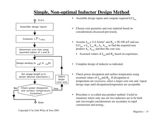 Magnetics - 33
Copyright © by John Wiley & Sons 2003
Simple, Non-optimal Inductor Design Method
Assemble design inputs
Design winding (k ,J, A , N)
cu
cu
Start
No Y e s
Select
larger
core size
Compute L I I rms
Determine core size using
assumed values of J and B
Set airgap length g to
obtain desired inductance L
Check power dissipation
and surface temperature.
Excessive?.
Done
• Assemble design inputs and compute required LI Irms
• Choose core geometry and core material based on
considerations discussed previously.
• Assume Jrms= 2-4 A/mm2 and Bac = 50-100 mT and use
LI Irms = kcu Jrms Bac Aw Acore to find the required area
product Aw Acore and thus the core size.
• Assumed values of Jrmsand Bac based on experience.
• Complete design of inductor as indicated.
• Check power dissipation and surface temperature using
assumed values of Jrmsand Bac. If dissipation or
temperature are excessive, select a larger core size and repeat
design steps until dissipation/temperature are acceptable.
• Procedure is so-called area product method. Useful in
situations where only one ore two inductors are to be built
and size/weight considerations are secondary to rapid
construction and testing..
 