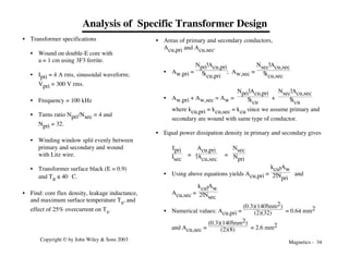 Magnetics - 34
Copyright © by John Wiley & Sons 2003
Analysis of Specific Transformer Design
• Transformer specifications
• Wound on double-E core with
a = 1 cm using 3F3 ferrite.
• Ipri = 4 A rms, sinusoidal waveform;
Vpri = 300 V rms.
• Frequency = 100 kHz
• Turns ratio Npri/Nsec = 4 and
Npri = 32.
• Winding window split evenly between
primary and secondary and wound
with Litz wire.
• Transformer surface black (E = 0.9)
and Ta ≤ 40 °C.
• Find: core flux density, leakage inductance,
and maximum surface temperature Ts, and
effect of 25% overcurrent on Ts.
• Areas of primary and secondary conductors,
Acu,pri and Acu,sec.
• Aw,pri =
Npri!Acu,pri
!kcu,pri
; Aw,sec =
Nsec!Acu,sec
!kcu,sec
• Aw,pri + Aw,sec = Aw =
Npri!Acu,pri
!kcu
+
Nsec!Acu,sec
!kcu
where kcu,pri = kcu,sec = kcu since we assume primary and
secondary are wound with same type of conductor.
• Equal power dissipation density in primary and secondary gives
Ipri
Isec
=
Acu,pri
!Acu,sec
=
Nsec
Npri
• Using above equations yields Acu,pri =
kcu!Aw
2!Npri
and
Acu,sec =
kcu!Aw
2!Nsec
• Numerical values: Acu,pri =
(0.3)(140!mm2)
(2)(32) = 0.64 mm2
and Acu,sec =
(0.3)(140!mm2)
(2)(8) = 2.6 mm2
 
