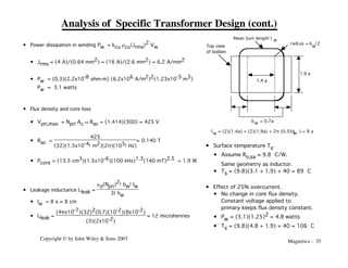 Magnetics - 35
Copyright © by John Wiley & Sons 2003
Analysis of Specific Transformer Design (cont.)
• Power dissipation in winding Pw = kcu rcu(Jrms)2 Vw
• Jrms = (4 A)/(0.64 mm2) = (16 A)/(2.6 mm2) = 6.2 A/mm2
• Pw = (0.3)(2.2x10-8 ohm-m) (6.2x106 A/m2)2(1.23x10-5 m3)
Pw = 3.1 watts
• Flux density and core loss
• Vpri,max = Npri Ac w Bac = (1.414)(300) = 425 V
• Bac =
425
(32)(1.5x10-4!m2)(2π)(105!Hz)
= 0.140 T
• Pcore = (13.5 cm3)(1.5x10-6)(100 kHz)1.3(140 mT)2.5 = 1.9 W
• Leakage inductance Lleak =
mo(Npri)2!bw!lw
3!hw
• lw = 8 a = 8 cm
• Lleak =
(4πx10-7)(32)2(0.7)(10-2)(8x10-2)
(3)(2x10-2)
≈ 12 microhenries
1.4 a
1.9 a
radi us = b /2
w
Top view
of bobbin
w
l = (2)(1.4a) + (2)(1.9a) + 2π (0.35b ) = 8 a
w
Mean turn length l w
b = 0.7a
w
• Surface temperature Ts.
• Assume Rq,sa ≈ 9.8 °C/W.
Same geometry as inductor.
• Ts = (9.8)(3.1 + 1.9) + 40 = 89 °C
• Effect of 25% overcurrent.
• No change in core flux density.
Constant voltage applied to
primary keeps flux density constant.
• Pw = (3.1)(1.25)2 = 4.8 watts
•` Ts = (9.8)(4.8 + 1.9) + 40 = 106 °C
 