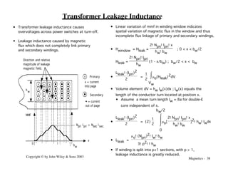 Magnetics - 38
Copyright © by John Wiley & Sons 2003
x
x
x
x x x
x x
x
x
x
x
0 bw
x
MMF
Npri Ipri = Nsec I sec
x Primary
Secondary
hw
Direction and relative
magnitude of leakage
magnetic field.
x = current
into page
• = current
out of page
Transformer Leakage Inductance
• Linear variation of mmf in winding window indicates
spatial variation of magnetic flux in the window and thus
incomplete flux linkage of primary and secondary windings.
• Hwindow = Hleak =
2!Npri!Ipri!x
hw!bw
; 0 < x < bw/2
Hleak =
2!Npri!Ipri
hw
(1 - x/bw) ; bw/2 < x < bw
•
Lleak!(Ipri)2
2
=
1
2
ı
Ù
Û
Vw
mo(Hleak)2dV
• Volume element dV = hw lw(x)dx ; lw(x) equals the
length of the conductor turn located at position x.
• Assume a mean turn length lw ≈ 8a for double-E
core independent of x.
•
Lleak!(Ipri)2
2
= (2)
1
2 ı
Ù
Ù
Û
0
bw/2
mo[
2!Npri!Ipri!x
hw!bw
]2!hw!lwdx
• Lleak =
mo!(Npri)2!lw!bw
3!p2!!hw
• If winding is split into p+1 sections, with p > 1,
leakage inductance is greatly reduced.
• Transformer leakage inductance causes
overvoltages across power switches at turn-off.
• Leakage inductance caused by magnetic
flux which does not completely link primary
and secondary windings.
 