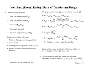 Magnetics - 39
Copyright © by John Wiley & Sons 2003
Volt-Amp (Power) Rating - Basis of Transformer Design
• Design consists of the following:
• Selection of core geometric shape and size
• Core material
• Winding conductor geometric shape and size
• Number of turns in primary and secondary
windings.
• Design proceedure starting point - transformer V-A rating S
• S = Vpri Ipri + Vsec Isec = 2 Vpri Ipri
• Vpri = Npri
df
dt =
Npri!Acore!w!Bac
2
; Ipri = Jrms Acu,pri
• S = 2 Vpri Ipri = 2
Npri!Acore!w!Bac
2
Jrms Acu,pri
• Acu,pri =
kcu!Aw
2!Npri
• S = 2 Vpri Ipri = 2
Npri!Acore!w!Bac
2
Jrms
kcu!Aw
2!Npri
• S = Vpri Ipri = 4.4 kcu f Acore Aw Jrms Bac
• Equation relates input specifications (left-hand side) to core
and winding parameters (right-hand side).
• Desired design procedure will consist of a systematic,
single-pass method of selecting kcu, Acore, Aw, Jrms, and Bac.
• Input design specifications
• Rated rms primary voltage Vpri
• Rated rms primary current Ipri
• Turns ratio Npri/Nsec
• Operating frequency f
• Maximum temperatures Ts and Ta
 